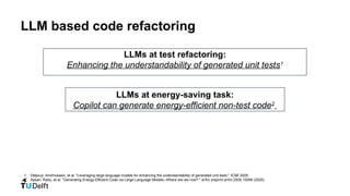 LLM based code refactoring
1. Deljouyi, Amirhossein, et al. "Leveraging large language models for enhancing the understandability of generated unit tests." ICSE 2025.
2. Apsan, Radu, et al. "Generating Energy-Efficient Code via Large-Language Models--Where are we now?." arXiv preprint arXiv:2509.10099 (2025).
LLMs at test refactoring:
Enhancing the understandability of generated unit tests1
LLMs at energy-saving task:
Copilot can generate energy-efficient non-test code2
 