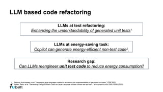 LLM based code refactoring
1. Deljouyi, Amirhossein, et al. "Leveraging large language models for enhancing the understandability of generated unit tests." ICSE 2025.
2. Apsan, Radu, et al. "Generating Energy-Efficient Code via Large-Language Models--Where are we now?." arXiv preprint arXiv:2509.10099 (2025).
Research gap:
Can LLMs reengineer unit test code to reduce energy consumption?
LLMs at test refactoring:
Enhancing the understandability of generated unit tests1
LLMs at energy-saving task:
Copilot can generate energy-efficient non-test code2
 