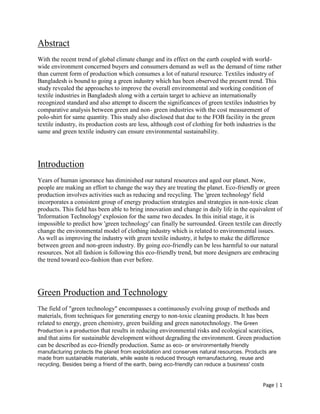 Page | 1
Abstract
With the recent trend of global climate change and its effect on the earth coupled with world-
wide environment concerned buyers and consumers demand as well as the demand of time rather
than current form of production which consumes a lot of natural resource. Textiles industry of
Bangladesh is bound to going a green industry which has been observed the present trend. This
study revealed the approaches to improve the overall environmental and working condition of
textile industries in Bangladesh along with a certain target to achieve an internationally
recognized standard and also attempt to discern the significances of green textiles industries by
comparative analysis between green and non- green industries with the cost measurement of
polo-shirt for same quantity. This study also disclosed that due to the FOB facility in the green
textile industry, its production costs are less, although cost of clothing for both industries is the
same and green textile industry can ensure environmental sustainability.
Introduction
Years of human ignorance has diminished our natural resources and aged our planet. Now,
people are making an effort to change the way they are treating the planet. Eco-friendly or green
production involves activities such as reducing and recycling. The 'green technology' field
incorporates a consistent group of energy production strategies and strategies in non-toxic clean
products. This field has been able to bring innovation and change in daily life in the equivalent of
'Information Technology' explosion for the same two decades. In this initial stage, it is
impossible to predict how 'green technology' can finally be surrounded. Green textile can directly
change the environmental model of clothing industry which is related to environmental issues.
As well as improving the industry with green textile industry, it helps to make the difference
between green and non-green industry. By going eco-friendly can be less harmful to our natural
resources. Not all fashion is following this eco-friendly trend, but more designers are embracing
the trend toward eco-fashion than ever before.
Green Production and Technology
The field of "green technology" encompasses a continuously evolving group of methods and
materials, from techniques for generating energy to non-toxic cleaning products. It has been
related to energy, green chemistry, green building and green nanotechnology. The Green
Production is a production that results in reducing environmental risks and ecological scarcities,
and that aims for sustainable development without degrading the environment. Green production
can be described as eco-friendly production. Same as eco- or environmentally friendly
manufacturing protects the planet from exploitation and conserves natural resources. Products are
made from sustainable materials, while waste is reduced through remanufacturing, reuse and
recycling. Besides being a friend of the earth, being eco-friendly can reduce a business' costs
 