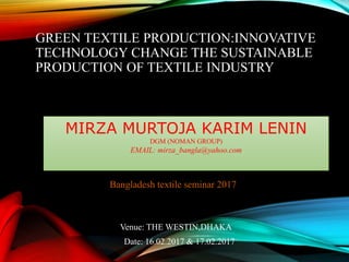 GREEN TEXTILE PRODUCTION:INNOVATIVE
TECHNOLOGY CHANGE THE SUSTAINABLE
PRODUCTION OF TEXTILE INDUSTRY
Bangladesh textile seminar 2017
Venue: THE WESTIN,DHAKA
Date: 16.02.2017 & 17.02.2017
MIRZA MURTOJA KARIM LENIN
DGM (NOMAN GROUP)
EMAIL: mirza_bangla@yahoo.com
 