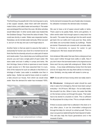 Water


The first thing a housewife did in the morning was to carry     As the demand increases the use of water also increases.
a few copper vessels, clean them well with tamarind,            As utilisation increases the demand also increases.
make it shine, and collect water and worship it. The water
was worshipped first and then the oven. All other activities    We use to have a lot of space around wells or tanks.
would follow later. In other words water was treated like       There used to be paddy fields, farms and gardens. In
the Goddess Ganga. They knew the value of water. They           other words water had enough space to seep back into
could see divinity in water. Water was respected earlier.       the earth. The water that would get into the earth would
Nowadays, we do not take water seriously. When we want          get back into our wells and it was pure too. Now, tanks
it, we turn on the tap and use it and forget about it.          and lakes are surrounded closely by buildings. Roads
                                                                are tarred. Pavements are covered with concrete slabs.
Another factor is that we seem to assume that water is          There is absolutely no space for water to get
exclusively for human use. Even for a moment we do not          underground. We have closed all channels.
think that the bio-diversity around us is also part of nature
and needs water. If you stand atop your building and look       And whatever little water that was there underground we
around, you can’t see a single patch of open water. We          have used it either through bore wells or wells. Now if
store water and lock it safely in sumps and tanks. We           you don’t return the borrowed water to its original source
don’t let dogs, foxes or birds or sparrows or even insects      there won’t be any water left underground. Water is like
to gain access to it. We have assumed that it is ours.          money….if you keep withdrawing money from the bank
One of the reasons for such an attitude is that there is a      and do not repay then one day there will be no money to
shortage of water. Less water is available now than in          draw. Similarly, one day water will cease to come up.
earlier days. Earlier we used to have a tank or a well or
a lake around our house, from which we would draw               INEP: So we will not have money when we really need it.
water. Now the demand for water has increased 100%.
                                                                Mr. Shivakumar: Underground water should be used
                                                                only in case of an emergency. But we have been using it
                                                                everyday— for 24 hours, 365 days— for our daily needs.
                                                                We shouldn’t do this. When it rains, the water that falls
                                                                on the terrace comes out through the pipes. That water
                                                                has to be stored in a bucket or a tank. This is sufficient
                                                                for all purposes for a day or two. This is a simple method.


                                                                If there is excess water that is collected in the drain or in
                                                                any other place, it can be channelled underground
                                                                through the help of a ‘sink pit’ or a dried up well. This in a
                                                                way is as good as replenishing the fixed deposit of water.
                                                                This will also help the future generations and in the
        Storage of water and groundwater recharge
                                                                renewal of tanks.

                                                 PARISARA SOBAGU                                                     109
 