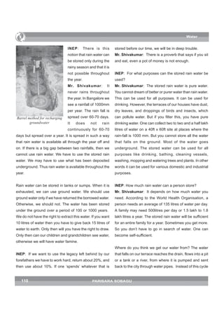 Water


                                INEP:       There is this     stored before our time, we will be in deep trouble.
                                notion that rain water can    Mr. Shivakumar: There is a proverb that says if you sit
                                be stored only during the     and eat, even a pot of money is not enough.
                                rainy season and that it is
                                not possible throughout       INEP: For what purposes can the stored rain water be
                                the year.                     used?
                                Mr. Shivakumar:          It   Mr. Shivakumar: The stored rain water is pure water.
                                never rains throughout        You cannot dream of better or purer water than rain water.
                                the year. In Bangalore we     This can be used for all purposes. It can be used for
                                see a rainfall of 1000mm      drinking. However, the terraces of our houses have dust,
                                per year. The rain fall is    dry leaves, and droppings of birds and insects, which
Barrel method for recharging    spread over 60-70 days.       can pollute water. But if you filter this, you have pure
        groundwater             It   does      not    rain    drinking water. One can collect two to two and a half lakh
                                continuously for 60-70        litres of water on a 40ft x 60ft site at places where the
days but spread over a year. It is spread in such a way       rain-fall is 1000 mm. But you cannot store all the water
that rain water is available all through the year off and     that falls on the ground. Most of the water goes
on. If there is a big gap between two rainfalls, then we      underground. The stored water can be used for all
cannot use rain water. We have to use the stored rain         purposes like drinking, bathing, cleaning vessels,
water. We may have to use what has been deposited             washing, mopping and watering trees and plants. In other
underground. Thus rain water is available throughout the      words it can be used for various domestic and industrial
year.                                                         purposes.


Rain water can be stored in tanks or sumps. When it is        INEP: How much rain water can a person store?
exhausted, we can use ground water. We should use             Mr. Shivakumar: It depends on how much water you
ground water only if we have returned the borrowed water.     need. According to the World Health Organisation, a
Otherwise, we should not. The water has been stored           person needs an average of 135 litres of water per day.
under the ground over a period of 100 or 1000 years.          A family may need 500litres per day or 1.5 lakh to 1.8
We do not have the right to extract this water. If you want   lakh litres a year. The stored rain water will be sufficient
10 litres of water then you have to give back 15 litres of    for an entire family for a year. Sometimes you get more.
water to earth. Only then will you have the right to draw.    So you don’t have to go in search of water. One can
Only then can our children and grandchildren see water,       become self-sufficient.
otherwise we will have water famine.
                                                              Where do you think we get our water from? The water
INEP: If we want to use the legacy left behind by our         that falls on our terrace reaches the drain, flows into a pit
forefathers we have to work hard, return about 20%, and       or a tank or a river, from where it is pumped and sent
then use about 10%. If one ‘spends’ whatever that is          back to the city through water pipes. Instead of this cycle


   110                                          PARISARA SOBAGU
 