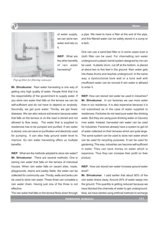 Water


                                         of water supply,      a pipe. We need to have a filter at the end of the pipe,
                                         we can store rain     and this filtered water can be safely stored in a sump or
                                         water and rely on     a tank.
                                         it.
                                                               One can use a sand-bed filter or in some cases even a
                                         INEP: What are        cloth filter can be used. For channelling rain water
                                         the other benefits    underground a plastic barrel system designed by me can
                                         of    rain   water    be used. A plastic drum, cut off at the bottom, is placed
                                         harvesting?           at about two to five feet in the ground. Rain water gets
                                                               into these drums and reaches underground. In the same
                                                               way, a dysfunctional bore well or a bore well with
 Pop up filter for filtering rainwater
                                                               insufficient water can be revived if rain water is allowed
Mr. Shivakumar: Rain water harvesting is one way of            to enter it.
getting very high quality of water. People think that it is
the responsibility of the government to supply water. If       INEP: How can stored rain water be used in industries?
you store rain water that falls on the terrace we can be       Mr. Shivakumar: In our factories we use more water
self-sufficient and do not have to depend on anybody.          than in our residence. It is also expensive because it is
Secondly, we get pure water. Thirdly, we get fewer             not subsidised as in the case of water supplied to
diseases. We can also reduce soil erosion because water        residences. Factories do not need pure water like drinking
that falls on the terrace or on the road is stored and not     water. But they are using pure drinking water or Cauvery
allowed to flow away.      The water that is supplied to       river water. Instead, harvested rain water can be used
residences has to be pumped and purified. If rain water        for industries. Factories already have a system to get rid
is stored, one can save on purification and electricity used   of water collected on their terraces which are quite large.
for pumping. It can also help ground water level to            The same system can be used to store rain water which
improve. So rain water harvesting offers us multiple           can be used for recycling purposes. It can be used for
benefits.                                                      gardening. This way, industries can become self-sufficient
                                                               in water. They can save money on water which is
INEP: What are the methods adopted to store rain water?        expensive. Thus they can increase their profit on their
Mr. Shivakumar: There are several methods. One is              product.
storing rain water that falls on the terrace of individual
houses. When rain water falls on vacant sites, roads,          INEP: How can stored rain water increase ground water
playgrounds, drains and paddy fields, the water can be         level?
collected for community use. Thirdly, wells and tanks can      Mr. Shivakumar: I said earlier that about 80% of the
be used to store rain water. These three can complete a        rain water drains away. Around 20% of water seeps into
rain water chain. Having just one of the three is not          the ground. This quantity is getting reduced because we
effective.                                                     have blocked the channels of water to get underground.
The rain water that falls on the terrace flows down through    Now, we have started using artificial methods to recharge

                                                 PARISARA SOBAGU                                                  111
 