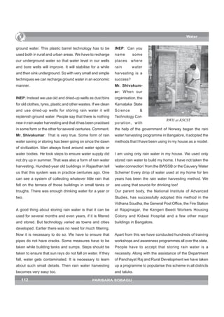 Water


ground water. This plastic barrel technology has to be          INEP: Can you
used both in rural and urban areas. We have to recharge         name       some
our underground water so that water level in our wells          places     where
and bore wells will improve. It will stabilise for a while      rain       water
and then sink underground. So with very small and simple        harvesting is a
techniques we can recharge ground water in an economic          success?
manner.                                                         Mr. Shivakum-
                                                                ar: When our
INEP: Instead we use old and dried-up wells as dust bins        organisation, the
for old clothes, tyres, plastic and other wastes. If we clean   Karnataka State
and use dried-up wells for storing rain water it will           Science        &
replenish ground water. People say that there is nothing        Technology Cor-
                                                                                               RWH at KSCST
new in rain water harvesting and that it has been practised     poration, with
in some form or the other for several centuries. Comment.       the help of the government of Norway began the rain
Mr. Shivakumar: That is very true. Some form of rain            water harvesting programme in Bangalore, it adopted the
water saving or storing has been going on since the dawn        methods that I have been using in my house as a model.
of civilization. Man always lived around water spots or
water bodies. He took steps to ensure water supply did          I am using only rain water in my house. We used only
not dry up in summer. That was also a form of rain water        stored rain water to build my home. I have not taken the
harvesting. Hundred-year old buildings in Rajasthan tell        ‘water connection’ from the BWSSB or the Cauvery Water
us that this system was in practice centuries ago. One          Scheme! Every drop of water used at my home for ten
can see a system of collecting whatever little rain that        years has been the rain water harvesting method. We
fell on the terrace of those buildings in small tanks or        are using that source for drinking too!
troughs. There was enough drinking water for a year or          Our parent body, the National Institute of Advanced
two.                                                            Studies, has successfully adopted this method in the
                                                                Vidhana Soudha, the General Post Office, the Fire Station
A good thing about storing rain water is that it can be         at Rajajinagar, the Kengeri Beedi Workers Housing
used for several months and even years, if it is filtered       Colony and Kidwai Hospital and a few other major
and stored. But technology varied as towns and cities           buildings in Bangalore.
developed. Earlier there was no need for much filtering.
Now it is necessary to do so. We have to ensure that            Apart from this we have conducted hundreds of training
pipes do not have cracks. Some measures have to be              workshops and awareness programmes all over the state.
taken while building tanks and sumps. Steps should be           People have to accept that storing rain water is a
taken to ensure that sun rays do not fall on water. If they     necessity. Along with the assistance of the Department
fall, water gets contaminated. It is necessary to learn         of Panchayat Raj and Rural Development we have taken
about such small details. Then rain water harvesting            up a programme to popularise this scheme in all districts
becomes very easy too.                                          and taluks.

   112                                           PARISARA SOBAGU
 