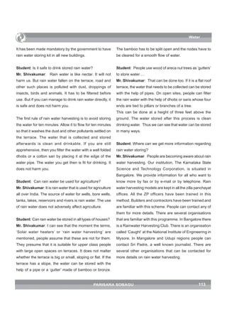 Water


It has been made mandatory by the government to have            The bamboo has to be split open and the nodes have to
rain water storing kit in all new buildings.                    be cleared for a smooth flow of water.


Student: Is it safe to drink stored rain water?                 Student: People use wood of areca nut trees as ‘gutters’
Mr. Shivakumar: Rain water is like nectar. It will not          to store water….
harm us. But rain water fallen on the terrace, road and         Mr. Shivakumar: That can be done too. If it is a flat roof
other such places is polluted with dust, droppings of           terrace, the water that needs to be collected can be stored
insects, birds and animals. It has to be filtered before        with the help of pipes. On open sites, people can filter
use. But if you can manage to drink rain water directly, it     the rain water with the help of dhotis or saris whose four
is safe and does not harm you.                                  ends are tied to pillars or branches of a tree.
                                                                This can be done at a height of three feet above the
The first rule of rain water harvesting is to avoid storing     ground. The water stored after this process is clean
the water for ten minutes. Allow it to flow for ten minutes     drinking water. Thus we can see that water can be stored
so that it washes the dust and other pollutants settled on      in many ways.
the terrace. The water that is collected and stored
afterwards is clean and drinkable. If you are still             Student: Where can we get more information regarding
apprehensive, then you filter the water with a well folded      rain water storing?
dhotis or a cotton sari by placing it at the edge of the        Mr. Shivakumar: People are becoming aware about rain
water pipe. The water you get then is fit for drinking. It      water harvesting. Our institution, The Karnataka State
does not harm you.                                              Science and Technology Corporation, is situated in
                                                                Bangalore. We provide information for all who want to
Student: Can rain water be used for agriculture?                know more by fax or by e-mail or by telephone. Rain
Mr. Shivakumar: It is rain water that is used for agriculture   water harvesting models are kept in all the zilla panchayat
all over India. The source of water for wells, bore wells,      offices. All the ZP officers have been trained in this
tanks, lakes, reservoirs and rivers is rain water. The use      method. Builders and contractors have been trained and
of rain water does not adversely affect agriculture.            are familiar with this scheme. People can contact any of
                                                                them for more details. There are several organisations
Student: Can rain water be stored in all types of houses?       that are familiar with this programme. In Bangalore there
Mr. Shivakumar: I can see that the moment the terms,            is a Rainwater Harvesting Club. There is an organisation
‘Solar water heaters’ or ‘rain water harvesting’ are            called ‘Caught’ at the National Institute of Engineering in
mentioned, people assume that these are not for them.           Mysore. In Mangalore and Udupi regions people can
They presume that it is suitable for upper class people         contact Sri Padre, a well known journalist. There are
with large open spaces on terraces. It does not matter          several other organisations that can be contacted for
whether the terrace is big or small, sloping or flat. If the    more details on rain water harvesting.
terrace has a slope, the water can be stored with the
help of a pipe or a ‘gutter’ made of bamboo or bronze.


                                                  PARISARA SOBAGU                                                  113
 