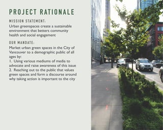 P R O J E C T R AT I O N A L E 
M I S S I O N S TAT E M E N T: 
Urban greenspaces create a sustainable 
environment that betters community 
health and social engagement 
O U R M A N DAT E : 
Market urban green spaces in the City of 
Vancouver to a demographic public of all 
ages by: 
1. Using various mediums of media to 
advocate and raise awareness of this issue 
2. Reaching out to the public that values 
green spaces and form a discourse around 
why taking action is important to the city 
 