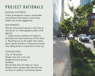 P R O J E C T R AT I O N A L E 
M I S S I O N S TAT E M E N T: 
Urban greenspaces create a sustainable 
environment that betters community 
health and social engagement 
O U R M A N DAT E : 
Market urban green spaces in the City of 
Vancouver to a demographic public of all 
ages by: 
1. Using various mediums of media to 
advocate and raise awareness of this issue 
2. Reaching out to the public that values 
green spaces and form a discourse around 
why taking action is important to the city 
S TA K E H O L D E R S : 
City of Vancouver 
People who live in the city, 
Neighbourhood groups, 
Students 
Non-profits that can help our cause 
People and/or groups that advocate the 
increase of outdoor community spaces 
 