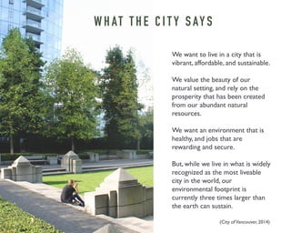 WHAT T H E C I T Y S AY S 
We want to live in a city that is 
vibrant, affordable, and sustainable. 
We value the beauty of our 
natural setting, and rely on the 
prosperity that has been created 
from our abundant natural 
resources. 
We want an environment that is 
healthy, and jobs that are 
rewarding and secure. 
But, while we live in what is widely 
recognized as the most liveable 
city in the world, our 
environmental footprint is 
currently three times larger than 
the earth can sustain. 
(City of Vancouver, 2014) 
 