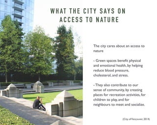 WHAT T H E C I T Y S AY S O N 
A C C E S S T O N AT U R E 
The city cares about an access to 
nature 
- Green spaces benefit physical 
and emotional health, by helping 
reduce blood pressure, 
cholesterol, and stress. 
- They also contribute to our 
sense of community, by creating 
places for recreation activities, for 
children to play, and for 
neighbours to meet and socialize. 
(City of Vancouver, 2014) 
 