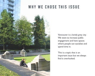 W H Y W E C H O S E T H I S I S S U E 
Vancouver is a lonely grey city. 
We want to increase public 
engagement and have spaces 
where people can socialize and 
spend time in. 
This is a topic that is an 
important issue but we always 
find is overlooked. 
 