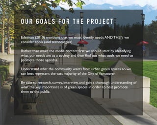 O U R G O A L S F O R T H E P R O J E C T 
Edelman (2010) mentions that we must identify needs AND THEN we 
consider tools (and technologies) 
Rather than make the media content first we should start by identifying 
what our needs are as a society and then find out what tools we need to 
promote those agendas. 
Understand what the community wants from urban green spaces so we 
can best represent the vast majority of the City of Vancouver 
Be able to research, survey, interview, and gain a thorough understanding of 
what the key importance is of green spaces in order to best promote 
them to the public. 
 