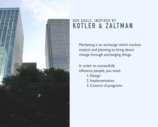 O U R G O A L S , I N S P I R E D B Y 
KOT L E R & Z A LT M A N 
Marketing is an exchange which involves 
analysis and planning to bring about 
change through exchanging things. 
In order to successfully 
influence people, you need: 
1. Design 
2. Implementation 
3. Control of programs 
 