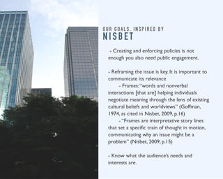 O U R G O A L S , I N S P I R E D B Y 
N I S B E T 
- Creating and enforcing policies is not 
enough you also need public engagement. 
- Reframing the issue is key. It is important to 
communicate its relevance 
- Frames: “words and nonverbal 
interactions [that are] helping individuals 
negotiate meaning through the lens of existing 
cultural beliefs and worldviews” (Goffman, 
1974, as cited in Nisbet, 2009, p.16) 
- “Frames are interpretative story lines 
that set a specific train of thought in motion, 
communicating why an issue might be a 
problem” (Nisbet, 2009, p.15) 
- Know what the audience’s needs and 
interests are. 
 