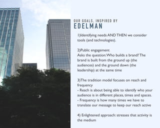 O U R G O A L S , I N S P I R E D B Y 
E D E L M A N 
1)Identifying needs AND THEN we consider 
tools (and technologies). 
2)Public engagement 
Asks the question: Who builds a brand? The 
brand is built from the ground up (the 
audiences) and the ground down (the 
leadership) at the same time 
3)The tradition model focuses on reach and 
frequency 
- Reach is about being able to identify who your 
audience is in different places, times and spaces. 
- Frequency is how many times we have to 
translate our message to keep our reach active 
4) Enlightened approach: stresses that activity is 
the medium 
 