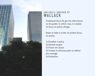 O U R G O A L S , I N S P I R E D B Y 
WA L L A C K 
Traditional focus: To get the information 
to the public. In which case, it is better 
to focus on policy change. 
Steps to take in order to achieve focus 
on policy: 
1) Establish a policy 
2) Identify targets 
3) Frame the issues 
4) Create an advocacy plan to deliver 
the message 
5) Evaluation 
 