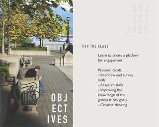 F O R T H E C L A S S 
O B J 
E C T 
I V E S 
O B J 
E C T 
I V E S 
Learn to create a platform 
for engagement 
Personal Goals: 
- Interview and survey 
skills 
- Research skills 
- Improving the 
knowledge of the 
greenest city goals 
- Creative thinking 
 