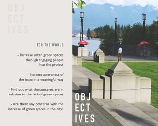 F O R T H E WO R L D 
- Increase urban green spaces 
through engaging people 
into the project 
- Increase awareness of 
the issue in a meaningful way 
- Find out what the concerns are in 
relation to the lack of green spaces 
- Are there any concerns with the 
increase of green spaces in the city? 
O B J 
E C T 
I V E S 
O B J 
E C T 
I V E S 
 