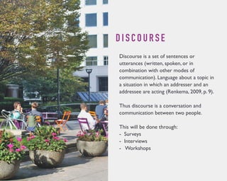 D I S C O U R S E 
Discourse is a set of sentences or 
utterances (written, spoken, or in 
combination with other modes of 
communication). Language about a topic in 
a situation in which an addresser and an 
addressee are acting (Renkema, 2009, p. 9). 
Thus discourse is a conversation and 
communication between two people. 
This will be done through: 
- Surveys 
- Interviews 
- Workshops 
 