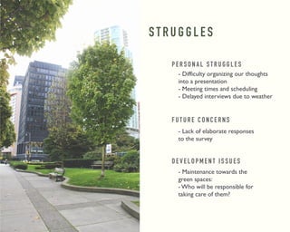 S T R U G G L E S 
P E R S O N A L S T R U G G L E S 
- Difficulty organizing our thoughts 
into a presentation 
- Meeting times and scheduling 
- Delayed interviews due to weather 
F U T U R E C O N C E R N S 
- Lack of elaborate responses 
to the survey 
D E V E L O P M E N T I S S U E S 
- Maintenance towards the 
green spaces: 
- Who will be responsible for 
taking care of them? 
 