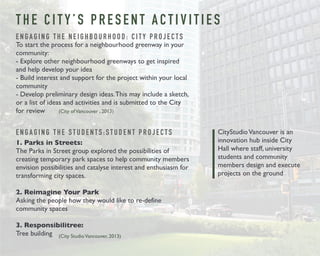 T H E C I T Y ’ S P R E S E N T A C T I V I T I E S 
E N G A G I N G T H E N E I G H B O U R H O O D : C I T Y P R O J E C T S 
To start the process for a neighbourhood greenway in your 
community: 
- Explore other neighbourhood greenways to get inspired 
and help develop your idea 
- Build interest and support for the project within your local 
community 
- Develop preliminary design ideas. This may include a sketch, 
or a list of ideas and activities and is submitted to the City 
for review 
E N G A G I N G T H E S T U D E N T S : S T U D E N T P R O J E C T S 
1. Parks in Streets: 
The Parks in Street group explored the possibilities of 
creating temporary park spaces to help community members 
envision possibilities and catalyse interest and enthusiasm for 
transforming city spaces. 
2. Reimagine Your Park 
Asking the people how they would like to re-define 
community spaces 
3. Responsibilitree: 
Tree building 
CityStudio Vancouver is an 
innovation hub inside City 
Hall where staff, university 
students and community 
members design and execute 
projects on the ground 
(City of Vancouver , 2013) 
(City Studio Vancouver, 2013) 
 