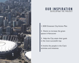 O U R I N S P I R AT I O N 
D E V E L O P I N G T H E P R O J E C T 
1. 2020 Greenest City Action Plan 
2. Desire to increase the green 
spaces in Vancouver 
3. Help the City attain their goals 
in the most successful way 
4. Involve the people in the City’s 
activities and initiatives 
 