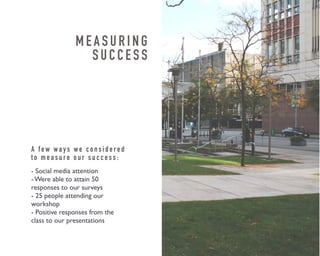 M E A S U R I N G 
S U C C E S S 
A f e w w a y s w e c o n s i d e r e d 
t o m e a s u r e o u r s u c c e s s : 
- Social media attention 
- Were able to attain 50 
responses to our surveys 
- 25 people attending our 
workshop 
- Positive responses from the 
class to our presentations 
 