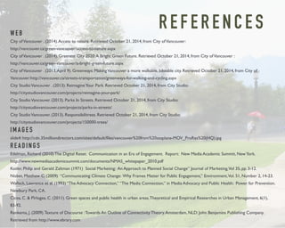 R E F E R E N C E S WEB 
City of Vancouver . (2014). Access to nature. Retrieved October 21, 2014, from City of Vancouver: 
http://vancouver.ca/green-vancouver/access-to-nature.aspx 
City of Vancouver . (2014). Greenest City 2020: A Bright Green Future. Retrieved October 21, 2014, from City of Vancouver : 
http://vancouver.ca/green-vancouver/a-bright-green-future.aspx 
City of Vancouver . (2013, April 9). Greenways: Making Vancouver a more walkable, bikeable city. Retrieved October 21, 2014, from City of 
Vancouver:http://vancouver.ca/streets-transportation/greenways-for-walking-and-cycling.aspx 
City Studio Vancouver . (2013). Reimagine Your Park. Retrieved October 21, 2014, from City Studio: 
http://citystudiovancouver.com/projects/reimagine-your-park/ 
City Studio Vancouver. (2013). Parks In Streets. Retrieved October 21, 2014, from City Studio: 
http://citystudiovancouver.com/projects/parks-in-streets/ 
City Studio Vancouver. (2013). Responsibilitrees. Retrieved October 21, 2014, from City Studio: 
http://citystudiovancouver.com/projects/150000-trees/ 
I M A G E S 
slide4: http://cdn.35milliondirectors.com/sites/default/files/vancouver%20from%20seaplane-MOV_ProRes%20(HQ).jpg 
R E A D I N G S 
Edelman, Richard (2010) The Digital Reset: Communication in an Era of Engagement. Report: New Media Academic Summit, New York. 
http://www.newmediaacademicsummit.com/documents/NMAS_whitepaper_2010.pdf 
Kotler, Philip and Gerald Zaltman (1971) Social Marketing: An Approach to Planned Social Change” Journal of Marketing, Vol 35, pp. 3-12. 
Nisbet, Matthew C. (2009) “Communicating Climate Change: Why Frames Matter for Public Engagement,” Environment, Vol. 51, Number 2, 14-23. 
Wallack, Lawrence et al. (1993) “The Advocacy Connection,” “The Media Connection,” in Media Advocacy and Public Health: Power for Prevention. 
Newbury Park, CA. 
Cicea, C. & Pîrlogea, C. (2011). Green spaces and public health in urban areas. Theoretical and Empirical Researches in Urban Management, 6(1), 
83-92. 
Renkema, J. (2009). Texture of Discourse : Towards An Outline of Connectivity Theory. Amsterdam, NLD: John Benjamins Publishing Company. 
Retrieved from http://www.ebrary.com 
