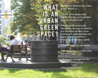 WHAT 
I S A N 
U R BA N 
G R E E N 
S PA C E ? 
A c a d e m i c s b e l i e v e a n u r b a n 
g r e e n s p a c e i s … 
1. Public green spaces with 
unlimited access: parks, gardens, 
squares, planted strips; 
2. Public green spaces with 
specialized use, such as botanical 
and zoological gardens, those 
related with public facilities, and 
bases or sports parks for 
practicing performance sports 
3. Green spaces for recreation 
4. Green spaces to protect lakes 
and rivers ways 
5. Protection passages for the 
technical infrastructure 
6. Recreational forests. 
(Cicea & Pîrlogea, 2011, pg. 83-92) 
 