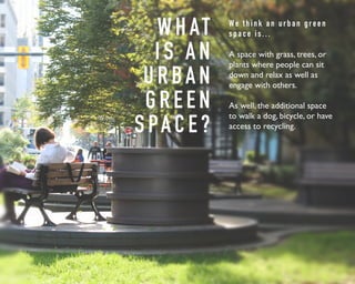 WHAT 
I S A N 
U R BA N 
G R E E N 
S PA C E ? 
We t h i n k a n u r b a n g r e e n 
s p a c e i s . . . 
A space with grass, trees, or 
plants where people can sit 
down and relax as well as 
engage with others. 
As well, the additional space 
to walk a dog, bicycle, or have 
access to recycling. 
 