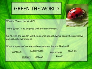 GREEN THE WORLD

What is “Green the World”?

To be “green” is to be good with the environment.

So, “Green the World” will be a course about how we can all help preserve
our natural environment.

What are parts of our natural environment here in Thailand?

     CLEAN AIR         LAKES/RIVERS                       BEACHES
                                         MOUNTAINS

                 ANIMALS     OCEANS            PLANTS
 