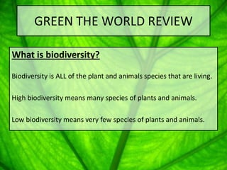 GREEN THE WORLD REVIEW

What is biodiversity?

Biodiversity is ALL of the plant and animals species that are living.

High biodiversity means many species of plants and animals.

Low biodiversity means very few species of plants and animals.
 