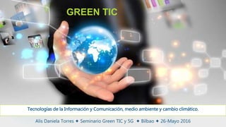 Alis Daniela Torres ✦ Seminario Green TIC y 5G ✦ Bilbao ✦ 26-Mayo 2016
GREEN TIC
Tecnologías de la Información y Comunicación, medio ambiente y cambio climático.
 