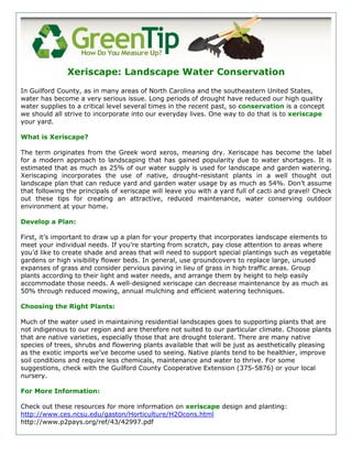 Xeriscape: Landscape Water Conservation
In Guilford County, as in many areas of North Carolina and the southeastern United States,
water has become a very serious issue. Long periods of drought have reduced our high quality
water supplies to a critical level several times in the recent past, so conservation is a concept
we should all strive to incorporate into our everyday lives. One way to do that is to xeriscape
your yard.

What is Xeriscape?

The term originates from the Greek word xeros, meaning dry. Xeriscape has become the label
for a modern approach to landscaping that has gained popularity due to water shortages. It is
estimated that as much as 25% of our water supply is used for landscape and garden watering.
Xeriscaping incorporates the use of native, drought-resistant plants in a well thought out
landscape plan that can reduce yard and garden water usage by as much as 54%. Don’t assume
that following the principals of xeriscape will leave you with a yard full of cacti and gravel! Check
out these tips for creating an attractive, reduced maintenance, water conserving outdoor
environment at your home.

Develop a Plan:

First, it’s important to draw up a plan for your property that incorporates landscape elements to
meet your individual needs. If you’re starting from scratch, pay close attention to areas where
you’d like to create shade and areas that will need to support special plantings such as vegetable
gardens or high visibility flower beds. In general, use groundcovers to replace large, unused
expanses of grass and consider pervious paving in lieu of grass in high traffic areas. Group
plants according to their light and water needs, and arrange them by height to help easily
accommodate those needs. A well-designed xeriscape can decrease maintenance by as much as
50% through reduced mowing, annual mulching and efficient watering techniques.

Choosing the Right Plants:

Much of the water used in maintaining residential landscapes goes to supporting plants that are
not indigenous to our region and are therefore not suited to our particular climate. Choose plants
that are native varieties, especially those that are drought tolerant. There are many native
species of trees, shrubs and flowering plants available that will be just as aesthetically pleasing
as the exotic imports we’ve become used to seeing. Native plants tend to be healthier, improve
soil conditions and require less chemicals, maintenance and water to thrive. For some
suggestions, check with the Guilford County Cooperative Extension (375-5876) or your local
nursery.

For More Information:

Check out these resources for more information on xeriscape design and planting:
http://www.ces.ncsu.edu/gaston/Horticulture/H2Ocons.html
http://www.p2pays.org/ref/43/42997.pdf
 