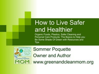 How to Live Safer and Healthier  Organic Foods, Plastics, Safer Cleaning and Personal Care Products: The Basics to Help you Be Some Shade Of Green with Resources and Tips Sommer Poquette Owner and Author  www.greenandcleanmom.org 