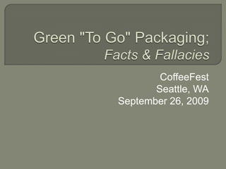 Green &quot;To Go&quot; Packaging; Facts & Fallacies  CoffeeFest Seattle, WA September 26, 2009 