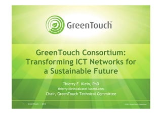 GreenTouch Consortium:
    Transforming ICT Networks for
         a Sustainable Future
                             Thierry E. Klein, PhD
                          thierry.klein@alcatel-lucent.com
                    Chair, GreenTouch Technical Committee

1   GreenTouch | 2013                                        © 2011 GreenTouch Consortium
 