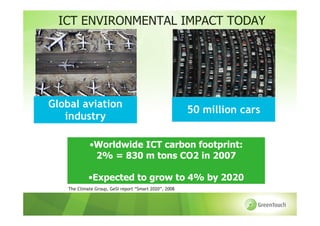 ICT ENVIRONMENTAL IMPACT TODAY




Global aviation
                                                        50 million cars
   industry

             •Worldwide ICT carbon footprint:
              2% = 830 m tons CO2 in 2007

             •Expected to grow to 4% by 2020
    The Climate Group, GeSI report “Smart 2020”, 2008
 