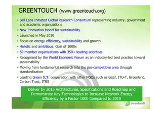 GREENTOUCH               (www.greentouch.org)
Bell Labs Initiated Global Research Consortium representing industry, government
and academic organizations
New Innovation Model for sustainability
Launched in May 2010
Focus on energy efficiency, sustainability and growth
Holistic and ambitious: Goal of 1000x
60 member organizations with 350+ leading scientists
Recognized by the World Economic Forum as an industry-led best practice toward
sustainability
Moving from fundamental research into the pre-competitive area through
standardization
Leading Green ICT: cooperation with other NGOs such as GeSI, ITU-T, GreenGrid,
Carbon Trust, ITRS

     Deliver by 2015 Architectures, Specifications and Roadmap and
      Demonstrate Key Technologies to Increase Network Energy
              Efficiency by a Factor 1000 Compared to 2010
 
