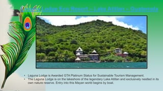 • Laguna Lodge is Awarded GTA Platinum Status for Sustainable Tourism Management.
• The Laguna Lodge is on the lakeshore of the legendary Lake Atitlan and exclusively nestled in its
own nature reserve. Entry into this Mayan world begins by boat.
Laguna Lodge Eco Resort – Lake Atitlan – Guatemala
 