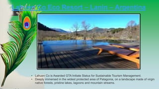 Lahuen Co Eco Resort – Lanin – Argentina
• Lahuen Co is Awarded GTA Initiate Status for Sustainable Tourism Management.
• Deeply immersed in the widest protected area of Patagonia, on a landscape made of virgin
native forests, pristine lakes, lagoons and mountain streams.
 