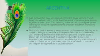 ARGENTINA
 Gold mining in San Juan, soya planting in El Chaco, global warming in South
Patagonia, and pulp milling on the River Plate are all hot environmental issues in
Argentina at the moment. Despite having one of the best national park systems
in the region, the country's protected areas are under threat from encroaching
development.
 On the bright side is a growing awareness amongst the populace that they are in
danger of losing what they have. A forest preservation law was introduced in
2007 prohibiting deforestation, and Mendoza's provincial congress issued a
blanket ban on mining, though it was later overturned by the governor.
Argentina's main weapon against environmental damage is its utter vastness and
under population, yet lax government control, little tradition for conservation,
and rampant development are all cause for concern.
 