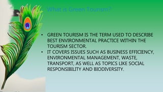 What is Green Tourism?
• GREEN TOURISM IS THE TERM USED TO DESCRIBE
BEST ENVIRONMENTAL PRACTICE WITHIN THE
TOURISM SECTOR.
• IT COVERS ISSUES SUCH AS BUSINESS EFFICIENCY,
ENVIRONMENTAL MANAGEMENT, WASTE,
TRANSPORT, AS WELL AS TOPICS LIKE SOCIAL
RESPONSIBILITY AND BIODIVERSITY.
 