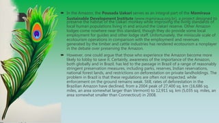  In the Amazon, the Pousada Uakarí serves as an integral part of the Mamiraua
Sustainable Development Institute (www.mamiraua.org.br), a project designed to
preserve the habitat of the Uakarí monkey while improving the living standards of
local human populations living in and around the Uakarí reserve. Other Amazon
lodges come nowhere near this standard, though they do provide some local
employment for guides and other lodge staff. Unfortunately, the miniscule scale of
ecotourism operations in comparison with the employment and revenues
generated by the timber and cattle industries has rendered ecotourism a nonplayer
in the debate over preserving the Amazon.
 However, one could argue that those who experience the Amazon become more
likely to lobby to save it. Certainly, awareness of the importance of the Amazon,
both globally and in Brazil, has led to the passage in Brazil of a range of reasonably
stringent preservation measures, including parks, reserves, Indian reservations,
national forest lands, and restrictions on deforestation on private landholdings. The
problem in Brazil is that these regulations are often not respected, while
enforcement on the ground remains weak. Still, rates of deforestation in the
Brazilian Amazon have declined, from a 2004 peak of 27,400 sq. km (16,686 sq.
miles, an area somewhat larger than Vermont) to 12,911 sq. km (5,035 sq. miles, an
area somewhat smaller than Connecticut) in 2008.
 