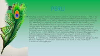 PERU
 Peru has 72 million hectares (178 million acres) of natural-growth forests -- 70% in the
Amazon jungle region -- that comprise nearly 60% of the national territory. Peru has
done a slightly better job of setting aside tracts of rainforest as national park reserves
and regulating industry than have some other Latin American and Asian countries.
The Manu Biosphere Reserve, the Tambopata National Reserve, and the Pacaya-
Samiria National Reserve are three of the largest protected rainforest areas in the
world, and the government regulates entry of tour groups. Peru augmented the
Bahuaja-Sonene National Park, which was created in 1996, by 809,000 hectares (nearly
2 million acres) in 2001. INRENA, Peru's Institute for Natural Resource Management,
enforces logging regulations and reseeds Peru's Amazon forests, and in 2008,
President Alan García created the country's first Ministry of the Environment. A
handful of Peruvian and international environmental and conservation groups, such as
ProNaturaleza and Conservation International, are active in Peru, working on
sustainable forestry projects.
 