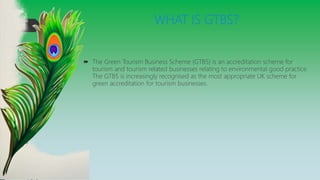 WHAT IS GTBS?
 The Green Tourism Business Scheme (GTBS) is an accreditation scheme for
tourism and tourism related businesses relating to environmental good practice.
The GTBS is increasingly recognised as the most appropriate UK scheme for
green accreditation for tourism businesses.
 