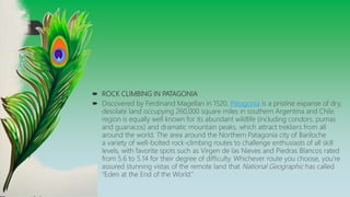  ROCK CLIMBING IN PATAGONIA
 Discovered by Ferdinand Magellan in 1520, Patagonia is a pristine expanse of dry,
desolate land occupying 260,000 square miles in southern Argentina and Chile.
region is equally well known for its abundant wildlife (including condors, pumas
and guanacos) and dramatic mountain peaks, which attract trekkers from all
around the world. The area around the Northern Patagonia city of Bariloche
a variety of well-bolted rock-climbing routes to challenge enthusiasts of all skill
levels, with favorite spots such as Virgen de las Nieves and Piedras Blancos rated
from 5.6 to 5.14 for their degree of difficulty. Whichever route you choose, you’re
assured stunning vistas of the remote land that National Geographic has called
“Eden at the End of the World.”
 