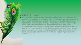  KITESURFING IN BRAZIL
 With hundreds of miles of practically empty beaches, warm tropical climate and
average of nine months of wind every year, Brazil’s Ceara coast has emerged as a
haven for kite-surfers looking to catch major ocean air. Cumbuco Beach is the
hottest of the area’s hotspots, offering a variety of flat-water lagoons with slight
swells, with numerous sand bars off the point that produce great waves
approximately 300-400 meters from the shore. With a variety of schools offering
their services, even novice surfers can learn to execute awesome moves such as
jump, grab, spin and invert in no time flat, while the village at the center of the
beach provides a place to immerse yourself in the burgeoning sport’s colorful
culture.
 