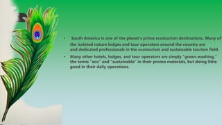 • South America is one of the planet's prime ecotourism destinations. Many of
the isolated nature lodges and tour operators around the country are
and dedicated professionals in the ecotourism and sustainable tourism field.
• Many other hotels, lodges, and tour operators are simply "green-washing,"
the terms "eco" and "sustainable" in their promo materials, but doing little
good in their daily operations.
 