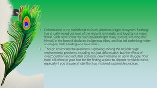 • Deforestation is the main threat to South America's fragile ecosystem. Farming
has virtually wiped out most of the region's rainforests, and logging is a major
threat. Such destruction has been devastating to many species, including man
himself, in the form of displaced indigenous tribes, and has led to drinking-water
shortages, flash flooding, and mud slides.
• Though environmental awareness is growing, solving the region's huge
environmental problems, including not just deforestation but the effects of
overpopulation and industrial pollution, clearly remains an uphill struggle. Your
hotel will often be your best bet for finding a place to deposit recyclable waste,
especially if you choose a hotel that has instituted sustainable practices.
 
