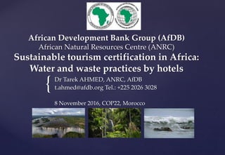 {
African Development Bank Group (AfDB)
African Natural Resources Centre (ANRC)
Sustainable tourism certification in Africa:
Water and waste practices by hotels
Dr Tarek AHMED, ANRC, AfDB
t.ahmed@afdb.org Tel.: +225 2026 3028
8 November 2016, COP22, Morocco
 